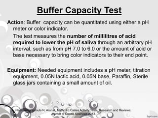 Buffer Capacity Test
Action: Buffer capacity can be quantitated using either a pH
meter or color indicator.
The test measures the number of millilitres of acid
required to lower the pH of saliva through an arbitrary pH
interval, such as from pH 7.0 to 6.0 or the amount of acid or
base necessary to bring color indicators to their end point.
Equipment: Needed equipment includes a pH meter, titration
equipment, 0.05N lactic acid, 0.05N base, Paraffin, Sterile
glass jars containing a small amount of oil.
Nemmarugommula N, Arun A, Mythri H. Caries Activity Tests. Research and Reviews:
Journal of Dental Sciences 2013.
 