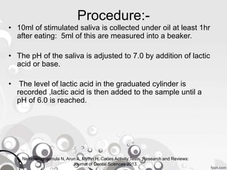 Procedure:-
• 10ml of stimulated saliva is collected under oil at least 1hr
after eating: 5ml of this are measured into a beaker.
• The pH of the saliva is adjusted to 7.0 by addition of lactic
acid or base.
• The level of lactic acid in the graduated cylinder is
recorded ,lactic acid is then added to the sample until a
pH of 6.0 is reached.
Nemmarugommula N, Arun A, Mythri H. Caries Activity Tests. Research and Reviews:
Journal of Dental Sciences 2013.
 