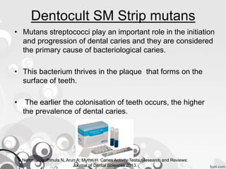 Dentocult SM Strip mutans
• Mutans streptococci play an important role in the initiation
and progression of dental caries and they are considered
the primary cause of bacteriological caries.
• This bacterium thrives in the plaque that forms on the
surface of teeth.
• The earlier the colonisation of teeth occurs, the higher
the prevalence of dental caries.
Nemmarugommula N, Arun A, Mythri H. Caries Activity Tests. Research and Reviews:
Journal of Dental Sciences 2013.
 
