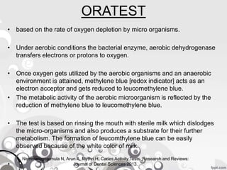 ORATEST
• based on the rate of oxygen depletion by micro organisms.
• Under aerobic conditions the bacterial enzyme, aerobic dehydrogenase
transfers electrons or protons to oxygen.
• Once oxygen gets utilized by the aerobic organisms and an anaerobic
environment is attained, methylene blue [redox indicator] acts as an
electron acceptor and gets reduced to leucomethylene blue.
• The metabolic activity of the aerobic microorganism is reflected by the
reduction of methylene blue to leucomethylene blue.
• The test is based on rinsing the mouth with sterile milk which dislodges
the micro-organisms and also produces a substrate for their further
metabolism. The formation of leucomthylene blue can be easily
observed because of the white color of milk.
•
Nemmarugommula N, Arun A, Mythri H. Caries Activity Tests. Research and Reviews:
Journal of Dental Sciences 2013.
 