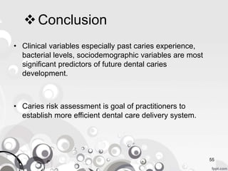 Conclusion
• Clinical variables especially past caries experience,
bacterial levels, sociodemographic variables are most
significant predictors of future dental caries
development.
• Caries risk assessment is goal of practitioners to
establish more efficient dental care delivery system.
55
 