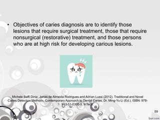 • Objectives of caries diagnosis are to identify those
lesions that require surgical treatment, those that require
nonsurgical (restorative) treatment, and those persons
who are at high risk for developing carious lesions.
59
Michele Baffi Diniz, Jonas de Almeida Rodrigues and Adrian Lussi (2012). Traditional and Novel
Caries Detection Methods, Contemporary Approach to Dental Caries, Dr. Ming-Yu Li (Ed.), ISBN: 978-
953-51-0305-9, InTech.
 