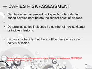  CARIES RISK ASSESSMENT
• Can be defined as procedure to predict future dental
caries development before the clinical onset of disease.
•
• Determines caries incidence i.e number of new cavitated
or incipient lesions.
• Involves probability that there will be change in size or
activity of lesion.
Caries-risk Assessment and Management for Infants, Children, and Adolescents. REFERENCE
MANUAL V 4 0 / N O 6 1 8 / 19
6
 