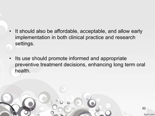 • It should also be affordable, acceptable, and allow early
implementation in both clinical practice and research
settings.
• Its use should promote informed and appropriate
preventive treatment decisions, enhancing long term oral
health.
62
 
