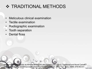  TRADITIONAL METHODS
• Meticulous clinical examination
• Tactile examination
• Radiographic examination
• Tooth separation
• Dental floss
63Michele Baffi Diniz, Jonas de Almeida Rodrigues and Adrian Lussi (2012). Traditional and Novel Caries
Detection Methods, Contemporary Approach to Dental Caries, Dr. Ming-Yu Li (Ed.), ISBN: 978-953-51-
 