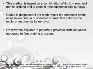 • This method is based on a combination of light, mirror, and
gentle probing and is used in most epidemiologic surveys .
• Caries is diagnosed if the tooth meets the American dental
association criteria of softened enamel that catches the
explorer and resists its removal.
• Or allow the explorer to penetrate proximal surfaces under
moderate to firm probing pressure.
65Michele Baffi Diniz, Jonas de Almeida Rodrigues and Adrian Lussi (2012). Traditional and Novel Caries
Detection Methods, Contemporary Approach to Dental Caries, Dr. Ming-Yu Li (Ed.), ISBN: 978-953-51-
 