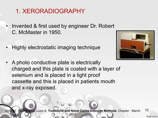 • Invented & first used by engineer Dr. Robert
C. McMaster in 1950.
• Highly electrostatic imaging technique
• A photo conductive plate is electrically
charged and this plate is coated with a layer of
selenium and is placed in a light proof
cassette and this is placed in patients mouth
and x-ray exposed.
72
1. XERORADIOGRAPHY
Diniz M, Rodrigues A, Lussi A. Traditional and Novel Caries Detecion Methods. Chapter · March
2012
 