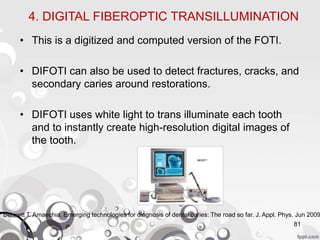 4. DIGITAL FIBEROPTIC TRANSILLUMINATION
• This is a digitized and computed version of the FOTI.
• DIFOTI can also be used to detect fractures, cracks, and
secondary caries around restorations.
• DIFOTI uses white light to trans illuminate each tooth
and to instantly create high-resolution digital images of
the tooth.
81
Bennett T. Amaechia. Emerging technologies for diagnosis of dental caries: The road so far. J. Appl. Phys. Jun 2009
 