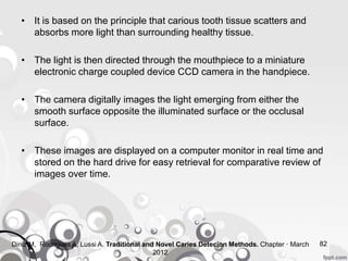 • It is based on the principle that carious tooth tissue scatters and
absorbs more light than surrounding healthy tissue.
• The light is then directed through the mouthpiece to a miniature
electronic charge coupled device CCD camera in the handpiece.
• The camera digitally images the light emerging from either the
smooth surface opposite the illuminated surface or the occlusal
surface.
• These images are displayed on a computer monitor in real time and
stored on the hard drive for easy retrieval for comparative review of
images over time.
82Diniz M, Rodrigues A, Lussi A. Traditional and Novel Caries Detecion Methods. Chapter · March
2012
 