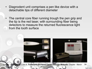 • Diagnodent unit comprises a pen like device with a
detachable tips of different diameter
• The central core fiber running trough the pen grip and
the tip is the red laser, with surrounding fiber being
detectors to measure the returned fluorescence light
from the tooth surface
84Diniz M, Rodrigues A, Lussi A. Traditional and Novel Caries Detecion Methods. Chapter · March
2012
 