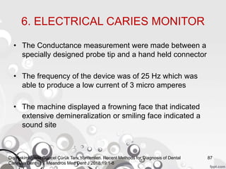 6. ELECTRICAL CARIES MONITOR
• The Conductance measurement were made between a
specially designed probe tip and a hand held connector
• The frequency of the device was of 25 Hz which was
able to produce a low current of 3 micro amperes
• The machine displayed a frowning face that indicated
extensive demineralization or smiling face indicated a
sound site
87Diş Hekimliğinde Güncel Çürük Tanı Yöntemleri. Recent Methods for Diagnosis of Dental
Caries in Dentistry. Meandros Med Dent J 2018;19:1-8
 