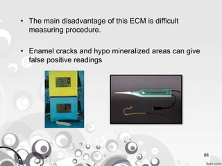 88
• The main disadvantage of this ECM is difficult
measuring procedure.
• Enamel cracks and hypo mineralized areas can give
false positive readings
 