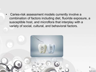 9
• Caries-risk assessment models currently involve a
combination of factors including diet, fluoride exposure, a
susceptible host, and microflora that interplay with a
variety of social, cultural, and behavioral factors.
 