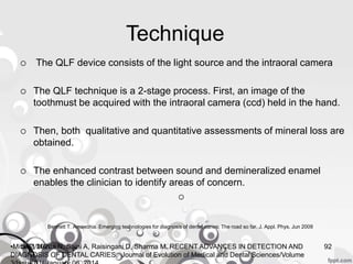 Technique
 The QLF device consists of the light source and the intraoral camera
 The QLF technique is a 2-stage process. First, an image of the
toothmust be acquired with the intraoral camera (ccd) held in the hand.
 Then, both qualitative and quantitative assessments of mineral loss are
obtained.
 The enhanced contrast between sound and demineralized enamel
enables the clinician to identify areas of concern.

Bennett T. Amaechia. Emerging technologies for diagnosis of dental caries: The road so far. J. Appl. Phys. Jun 2009
5/23/2020 92•Mital P, Mehta N, Saini A, Raisingani D, Sharma M. RECENT ADVANCES IN DETECTION AND
DIAGNOSIS OF DENTAL CARIES. Journal of Evolution of Medical and Dental Sciences/Volume
 