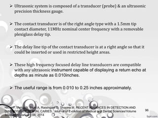  Ultrasonic system is composed of a transducer (probe) & an ultrasonic
precision thickness gauge.
 The contact transducer is of the right angle type with a 1.5mm tip
contact diameter, 11MHz nominal center frequency with a removable
plexiglass delay tip.
 The delay line tip of the contact transducer is at a right angle so that it
could be inserted or used in restricted height areas.
 These high frequency focused delay line transducers are compatible
with any ultrasonic instrument capable of displaying a return echo at
depths as minute as 0.010inches.
 The useful range is from 0.010 to 0.25 inches approximately.
96
•Mital P, Mehta N, Saini A, Raisingani D, Sharma M. RECENT ADVANCES IN DETECTION AND
DIAGNOSIS OF DENTAL CARIES. Journal of Evolution of Medical and Dental Sciences/Volume
3/Issue 01/ January 06, 2014
 