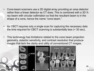• Cone-beam scanners use a 2D digital array providing an area detector
rather than a linear detector as CT does. This is combined with a 3D X-
ray beam with circular collimation so that the resultant beam is in the
shape of a cone, hence the name “cone beam.”
• As CBCT requires only a single scan for capturing the necessary data
the time required for CBCT scanning is substantially less (< 30 sec).
• This technology has limitations related to the cone beam projection
geometry, detector sensitivity, and contrast resolution that produce
images that lack the clarity and utility of conventional CT images.
5/23/2020 98
 