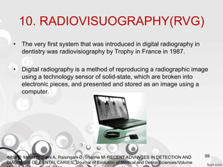 10. RADIOVISUOGRAPHY(RVG)
• The very first system that was introduced in digital radiography in
dentistry was radiovisiography by Trophy in France in 1987.
• Digital radiography is a method of reproducing a radiographic image
using a technology sensor of solid-state, which are broken into
electronic pieces, and presented and stored as an image using a
computer.
99•Mital P, Mehta N, Saini A, Raisingani D, Sharma M. RECENT ADVANCES IN DETECTION AND
DIAGNOSIS OF DENTAL CARIES. Journal of Evolution of Medical and Dental Sciences/Volume
 
