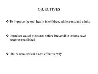 OBJECTIVES
 To improve the oral health in children, adolescents and adults
 Introduce causal measures before irreversible lesions have
become established
 Utilize resources in a cost effective way
 