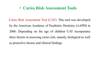 • Caries Risk Assessment Tools
Caries Risk Assessment Tool (CAT): This tool was developed
by the American Academy of Paediatric Dentistry (AAPD) in
2006. Depending on the age of children CAT incorporates
three factors in assessing caries risk, namely, biological as well
as protective factors and clinical findings
 