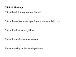 Clinical Findings
Patient has >1 interproximal lesions
Patient has active white spot lesions or enamel defects
Patient has low salivary flow
Patient has defective restorations
Patient wearing an intraoral appliance
 