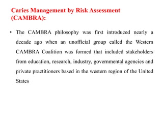 • The CAMBRA philosophy was first introduced nearly a
decade ago when an unofficial group called the Western
CAMBRA Coalition was formed that included stakeholders
from education, research, industry, governmental agencies and
private practitioners based in the western region of the United
States
Caries Management by Risk Assessment
(CAMBRA):
 