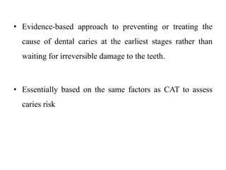 • Evidence-based approach to preventing or treating the
cause of dental caries at the earliest stages rather than
waiting for irreversible damage to the teeth.
• Essentially based on the same factors as CAT to assess
caries risk
 