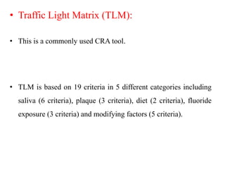 • Traffic Light Matrix (TLM):
• This is a commonly used CRA tool.
• TLM is based on 19 criteria in 5 different categories including
saliva (6 criteria), plaque (3 criteria), diet (2 criteria), fluoride
exposure (3 criteria) and modifying factors (5 criteria).
 
