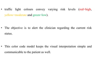 • traffic light colours convey varying risk levels (red=high,
yellow=moderate and green=low).
• The objective is to alert the clinician regarding the current risk
status.
• This color code model keeps the visual interpretation simple and
communicable to the patient as well.
 