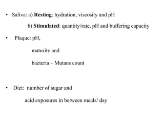 • Saliva: a) Resting: hydration, viscosity and pH
b) Stimulated: quantity/rate, pH and buffering capacity
• Plaque: pH,
maturity and
bacteria – Mutans count
• Diet: number of sugar and
acid exposures in between meals/ day
 
