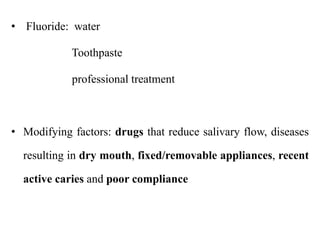 • Fluoride: water
Toothpaste
professional treatment
• Modifying factors: drugs that reduce salivary flow, diseases
resulting in dry mouth, fixed/removable appliances, recent
active caries and poor compliance
 