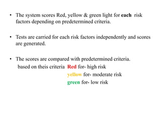 • The system scores Red, yellow & green light for each risk
factors depending on predetermined criteria.
• Tests are carried for each risk factors independently and scores
are generated.
• The scores are compared with predetermined criteria.
based on theis criteria Red for- high risk
yellow for- moderate risk
green for- low risk
 