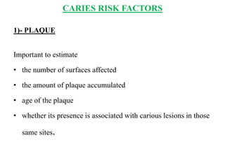 CARIES RISK FACTORS
1)- PLAQUE
Important to estimate
• the number of surfaces affected
• the amount of plaque accumulated
• age of the plaque
• whether its presence is associated with carious lesions in those
same sites.
 
