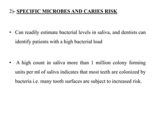 2)- SPECIFIC MICROBES AND CARIES RISK
• Can readily estimate bacterial levels in saliva, and dentists can
identify patients with a high bacterial load
• A high count in saliva more than 1 million colony forming
units per ml of saliva indicates that most teeth are colonized by
bacteria i.e. many tooth surfaces are subject to increased risk.
 