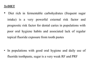 3)-DIET
• Diet rich in fermentable carbohydrates (frequent sugar
intake) is a very powerful external risk factor and
prognostic risk factor for dental caries in populations with
poor oral hygiene habits and associated lack of regular
topical fluoride exposure from tooth pastes
• In populations with good oral hygiene and daily use of
fluoride toothpaste, sugar is a very weak RF and PRF
 