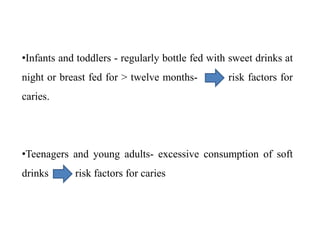 •Infants and toddlers - regularly bottle fed with sweet drinks at
night or breast fed for > twelve months- risk factors for
caries.
•Teenagers and young adults- excessive consumption of soft
drinks risk factors for caries
 