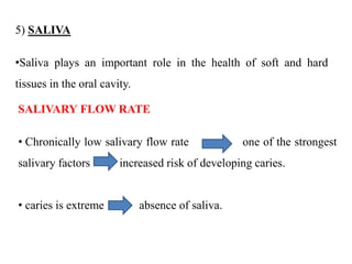 5) SALIVA
•Saliva plays an important role in the health of soft and hard
tissues in the oral cavity.
SALIVARY FLOW RATE
• Chronically low salivary flow rate one of the strongest
salivary factors increased risk of developing caries.
• caries is extreme absence of saliva.
 