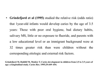 • Grindefjord et al (1995) studied the relative risk (odds ratio)
that 1year-old infants would develop caries by the age of 3.5
years: Those with poor oral hygiene, bad dietary habits,
salivary MS, little or no exposure to fluoride, and parents with
a low educational level or an immigrant background were at
32 times greater risk than were children without the
corresponding etiologic and external risk factors.
Grindefjord M, Dahllöf M, Modéer T. Caries development in children from 2.5 to 3.5 years of
age: a longitudinal study. Caries Res. 1995;29:449–454.
 
