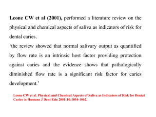 Leone CW et al (2001), performed a literature review on the
physical and chemical aspects of saliva as indicators of risk for
dental caries.
‘the review showed that normal salivary output as quantified
by flow rate is an intrinsic host factor providing protection
against caries and the evidence shows that pathologically
diminished flow rate is a significant risk factor for caries
development.’
Leone CW et al. Physical and Chemical Aspects of Saliva as Indicators of Risk for Dental
Caries in Humans J Dent Edu 2001;10:1054-1062.
 