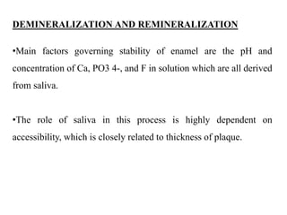 DEMINERALIZATION AND REMINERALIZATION
•Main factors governing stability of enamel are the pH and
concentration of Ca, PO3 4-, and F in solution which are all derived
from saliva.
•The role of saliva in this process is highly dependent on
accessibility, which is closely related to thickness of plaque.
 
