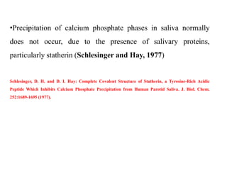 •Precipitation of calcium phosphate phases in saliva normally
does not occur, due to the presence of salivary proteins,
particularly statherin (Schlesinger and Hay, 1977)
Schlesinger, D. H. and D. I. Hay: Complete Covalent Structure of Statherin, a Tyrosine-Rich Acidic
Peptide Which Inhibits Calcium Phosphate Precipitation from Human Parotid Saliva. J. Biol. Chem.
252:1689-1695 (1977).
 