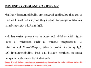 IMMUNE SYSTEM AND CARIES RISK
•Salivary immunoglobulin are mucosal antibodies that act as
the first line of defense, and they include two major antibodies,
namely, secretory IgA and IgG.
• Higher caries prevalance in preschool children with higher
level of microbes such as mutans streptococci, C.
albicans and Prevotellaspp., salivary protein including IgA,
IgG immunoglobulins, PRP and histatin peptides, in saliva
compared with caries free individuals.
Huang R et al. Salivary proteins and microbiota as biomarkers for early childhood caries risk
assessment. International Journal of Oral Science (2017), 1–8
 