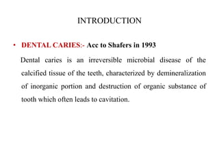 INTRODUCTION
• DENTAL CARIES:- Acc to Shafers in 1993
Dental caries is an irreversible microbial disease of the
calcified tissue of the teeth, characterized by demineralization
of inorganic portion and destruction of organic substance of
tooth which often leads to cavitation.
 