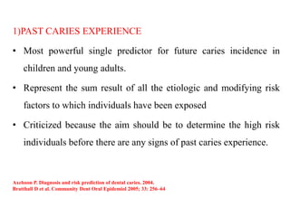 1)PAST CARIES EXPERIENCE
• Most powerful single predictor for future caries incidence in
children and young adults.
• Represent the sum result of all the etiologic and modifying risk
factors to which individuals have been exposed
• Criticized because the aim should be to determine the high risk
individuals before there are any signs of past caries experience.
Axelsson P. Diagnosis and risk prediction of dental caries. 2004.
Bratthall D et al. Community Dent Oral Epidemiol 2005; 33: 256–64
 