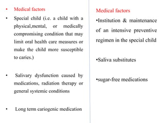 • Medical factors
• Special child (i.e. a child with a
physical,mental, or medically
compromising condition that may
limit oral health care measures or
make the child more susceptible
to caries.)
• Salivary dysfunction caused by
medications, radiation therapy or
general systemic conditions
• Long term cariogenic medication
Medical factors
•Institution & maintenance
of an intensive preventive
regimen in the special child
•Saliva substitutes
•sugar-free medications
 
