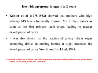 Key-risk age group 1: Ages 1 to 2 years
• Kohler et al (1978,1982) showed that mothers with high
salivary MS levels frequently transmit MS to their babies as
soon as the first primary teeth erupt, leading to greater
development of caries
• It was also shown that the practice of giving infants sugar
containing drinks in nursing bottles at night increases the
development of caries Wendt and Birkhed, 1995.
Axelsson P. Prediction of caries risk and risk profiles. Textbook on Diagnosis and risk prediction of
Dental caries; 1st Ed 2000, vol 2:151-174
 