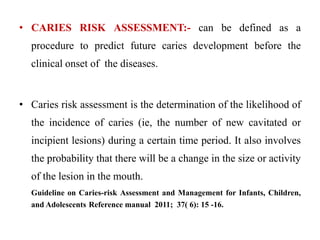 • CARIES RISK ASSESSMENT:- can be defined as a
procedure to predict future caries development before the
clinical onset of the diseases.
• Caries risk assessment is the determination of the likelihood of
the incidence of caries (ie, the number of new cavitated or
incipient lesions) during a certain time period. It also involves
the probability that there will be a change in the size or activity
of the lesion in the mouth.
Guideline on Caries-risk Assessment and Management for Infants, Children,
and Adolescents Reference manual 2011; 37( 6): 15 -16.
 