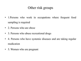 Other risk groups
• 1.Persons who work in occupations where frequent food
sampling is required
• 2. Persons who are obese
• 3. Persons who abuse recreational drugs
• 4. Persons who have systemic diseases and are taking regular
medication
• 5. Women who are pregnant
 