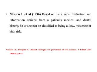 • Niessen L et al (1996) Based on the clinical evaluation and
information derived from a patient’s medical and dental
history, he or she can be classified as being at low, moderate or
high risk.
Niessen LC, DeSpain B. Clinical strategies for prevention of oral diseases. J Esthet Dent
1996;8(1):3-11.
 