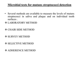 Microbial tests for mutans streptococci detection
• Several methods are available to measure the levels of mutans
streptococci in saliva and plaque and on individual tooth
surfaces .
 LABORATORY METHOD
 CHAIR SIDE METHOD
 SURVEY METHOD
 SELECTIVE METHOD
 ADHERENCE METHOD
 