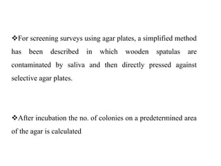 For screening surveys using agar plates, a simplified method
has been described in which wooden spatulas are
contaminated by saliva and then directly pressed against
selective agar plates.
After incubation the no. of colonies on a predetermined area
of the agar is calculated
 